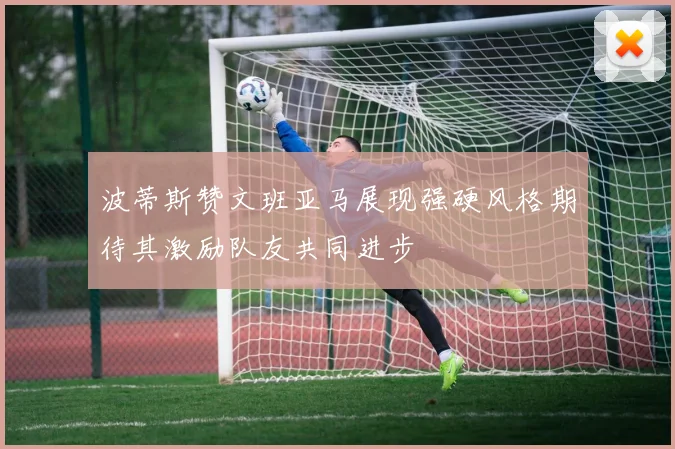 波蒂斯赞文班亚马展现强硬风格期待其激励队友共同进步