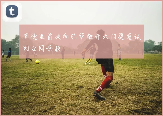 罗德里首次向巴萨敞开大门愿意谈判合同条款