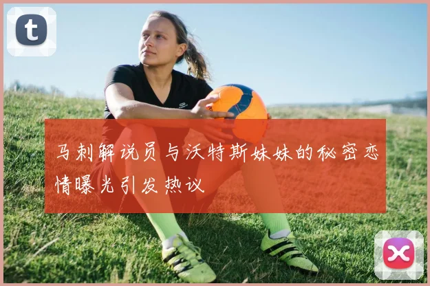 马刺解说员与沃特斯妹妹的秘密恋情曝光引发热议