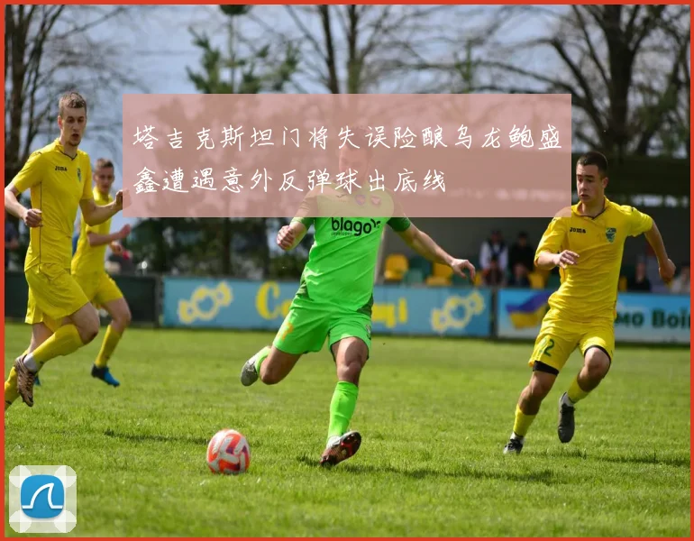 塔吉克斯坦门将失误险酿乌龙鲍盛鑫遭遇意外反弹球出底线