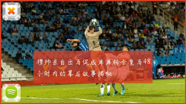穆帅亲自出马促成库库转会皇马48小时内的幕后故事揭秘