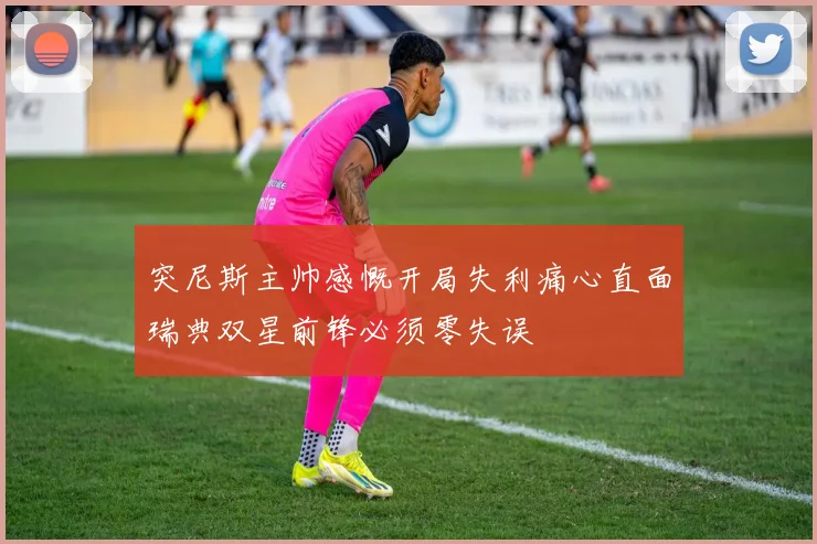 突尼斯主帅感慨开局失利痛心直面瑞典双星前锋必须零失误
