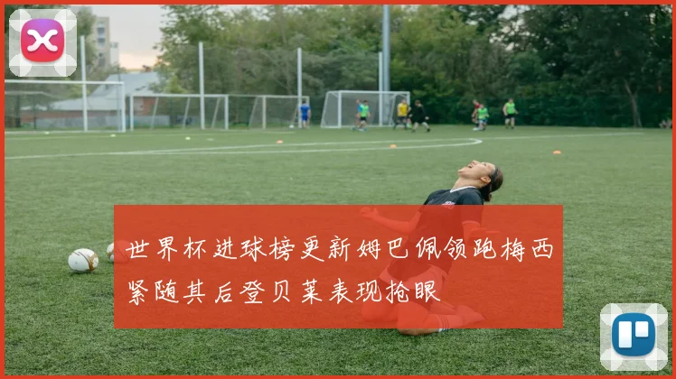 世界杯进球榜更新姆巴佩领跑梅西紧随其后登贝莱表现抢眼