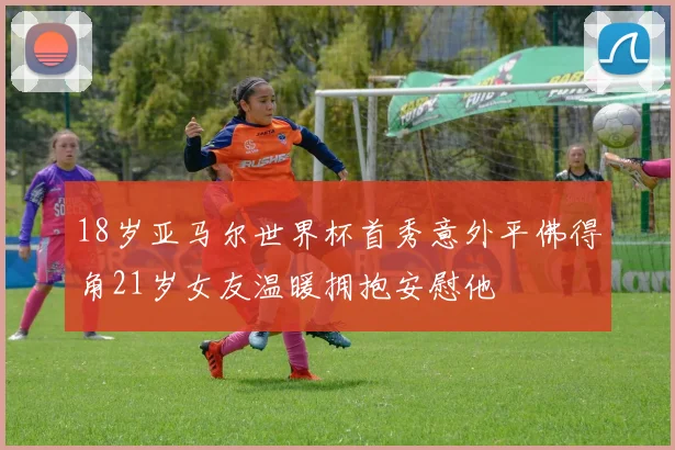 18岁亚马尔世界杯首秀意外平佛得角21岁女友温暖拥抱安慰他