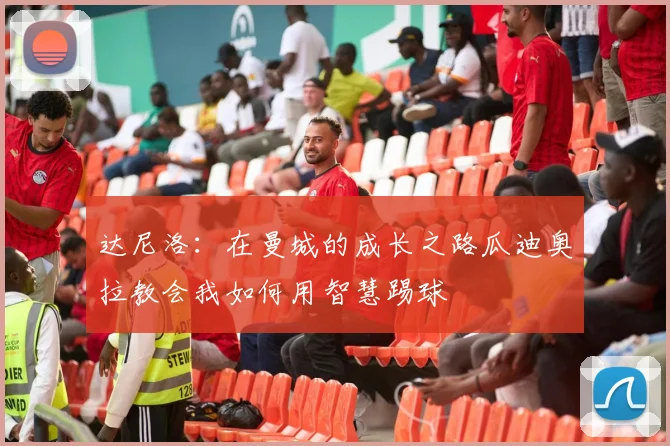 达尼洛：在曼城的成长之路瓜迪奥拉教会我如何用智慧踢球