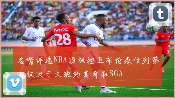名嘴评选NBA顶级控卫布伦森位列第四仅次于文班约基奇和SGA